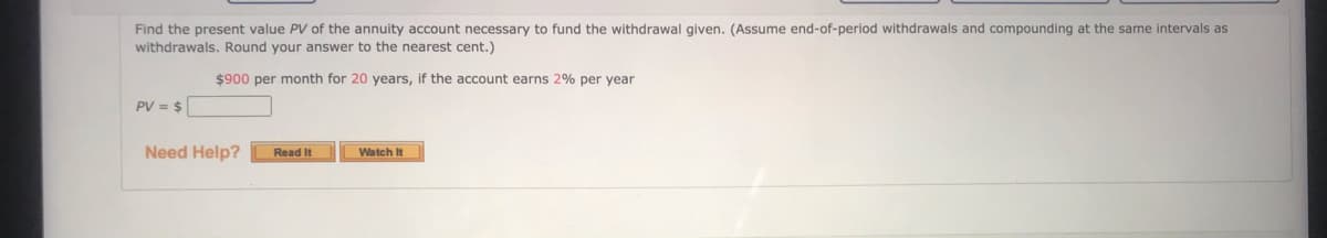 Find the present value PV of the annuity account necessary to fund the withdrawal given. (Assume end-of-period withdrawals and compounding at the same intervals as
withdrawals. Round your answer to the nearest cent.)
$900 per month for 20 years, if the account earns 2% per year
PV = $
Need Help?
Read It
Watch It
