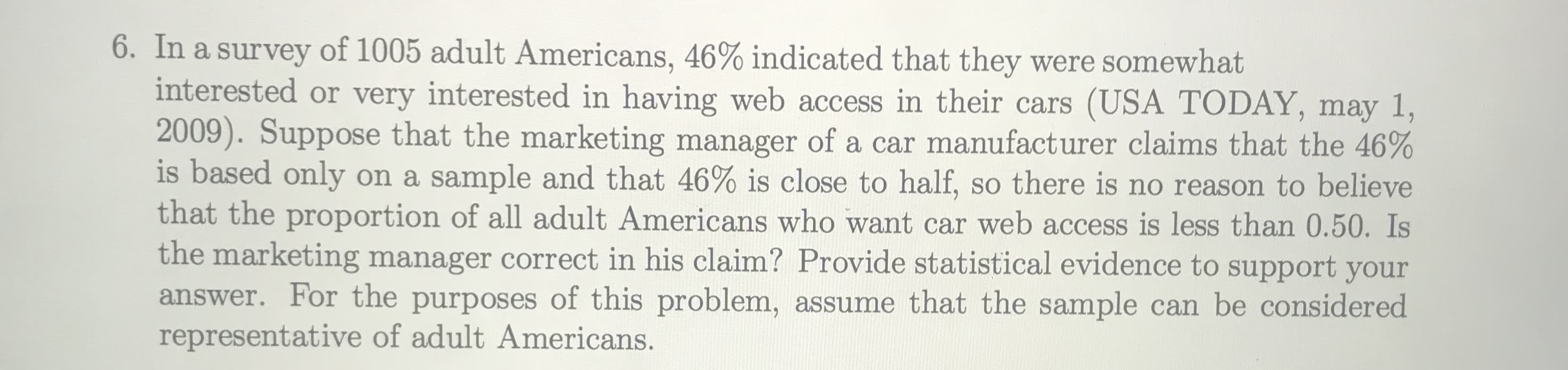 In a survey of 1005 adult Americans, 46% indicated that they were somewhat
interested or very interested in having web access in their cars (USA TODAY, may 1,
2009). Suppose that the marketing manager of a car manufacturer claims that the 46%
is based only on a sample and that 46% is close to half, so there is no reason to believe
that the proportion of all adult Americans who want car web access is less than 0.50. Is
the marketing manager correct in his claim? Provide statistical evidence to support your
answer. For the purposes of this problem, assume that the sample can be considered
representative of adult Americans.
SO
