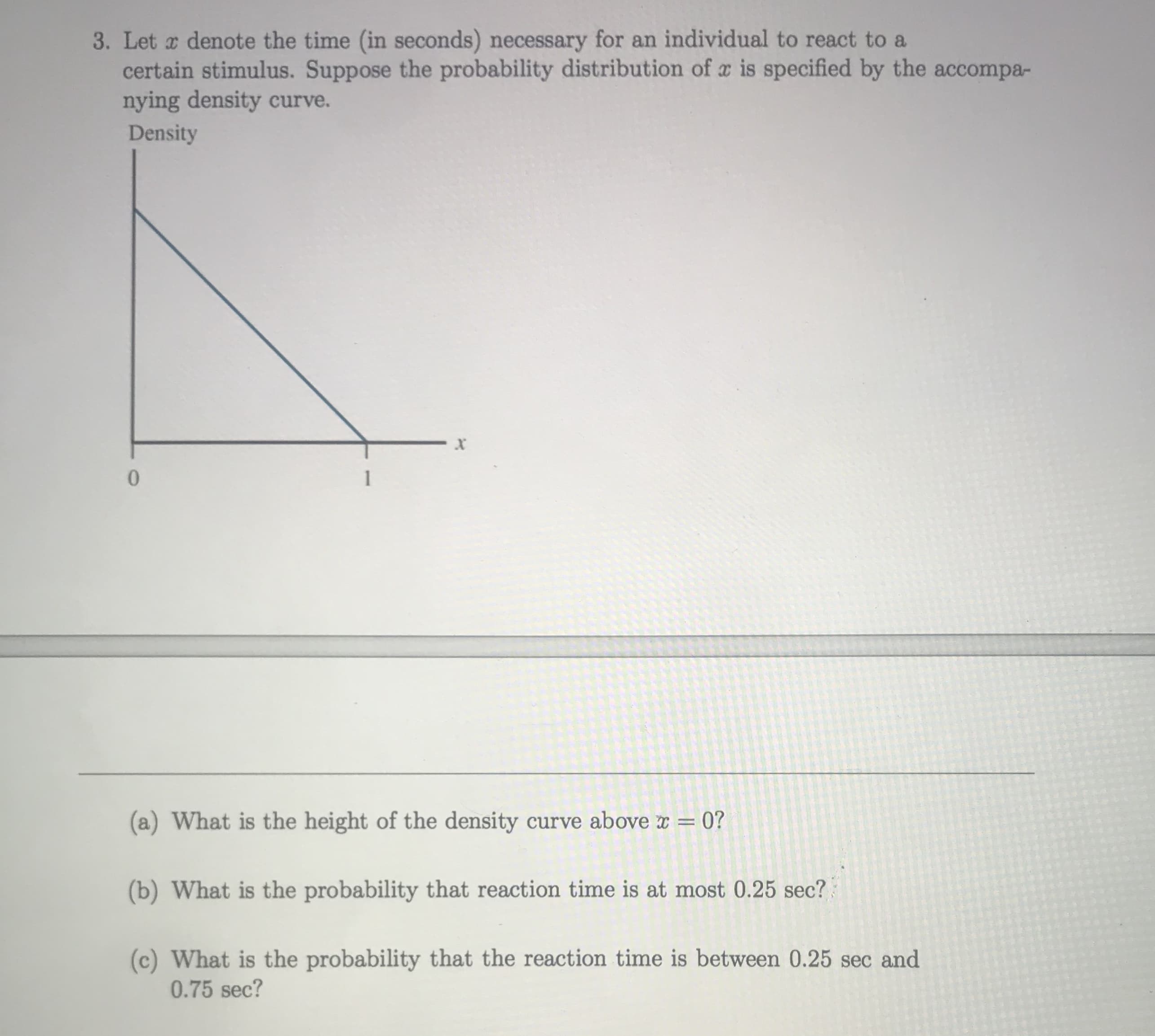 (a) What is the height of the density curve above r = 0?
(b) What is the probability that reaction time is at most 0.25 sec?
(c) What is the probability that the reaction time is between 0.25 sec and
0.75 sec?
