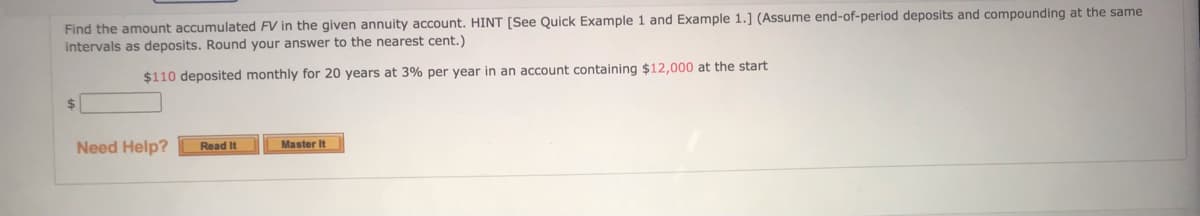 Find the amount accumulated FV in the given annuity account. HINT [See Quick Example 1 and Example 1.] (Assume end-of-period deposits and compounding at the same
intervals as deposits. Round your answer to the nearest cent.)
$110 deposited monthly for 20 years at 3% per year in an account containing $12,000 at the start
$
Need Help?
Master It
Read It
