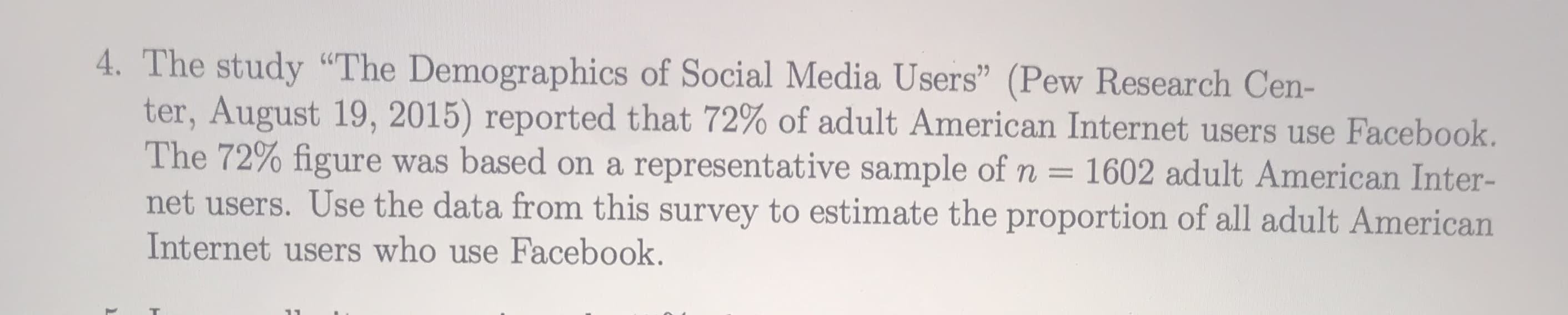 4. The study "The Demographics of Social Media Users" (Pew Research Cen-
ter, August 19, 2015) reported that 72% of adult American Internet users use Facebook.
The 72% figure was based on a representative sample of n =
net users. Use the data from this survey to estimate the proportion of all adult American
Internet users who use Facebook.
1602 adult American Inter-
