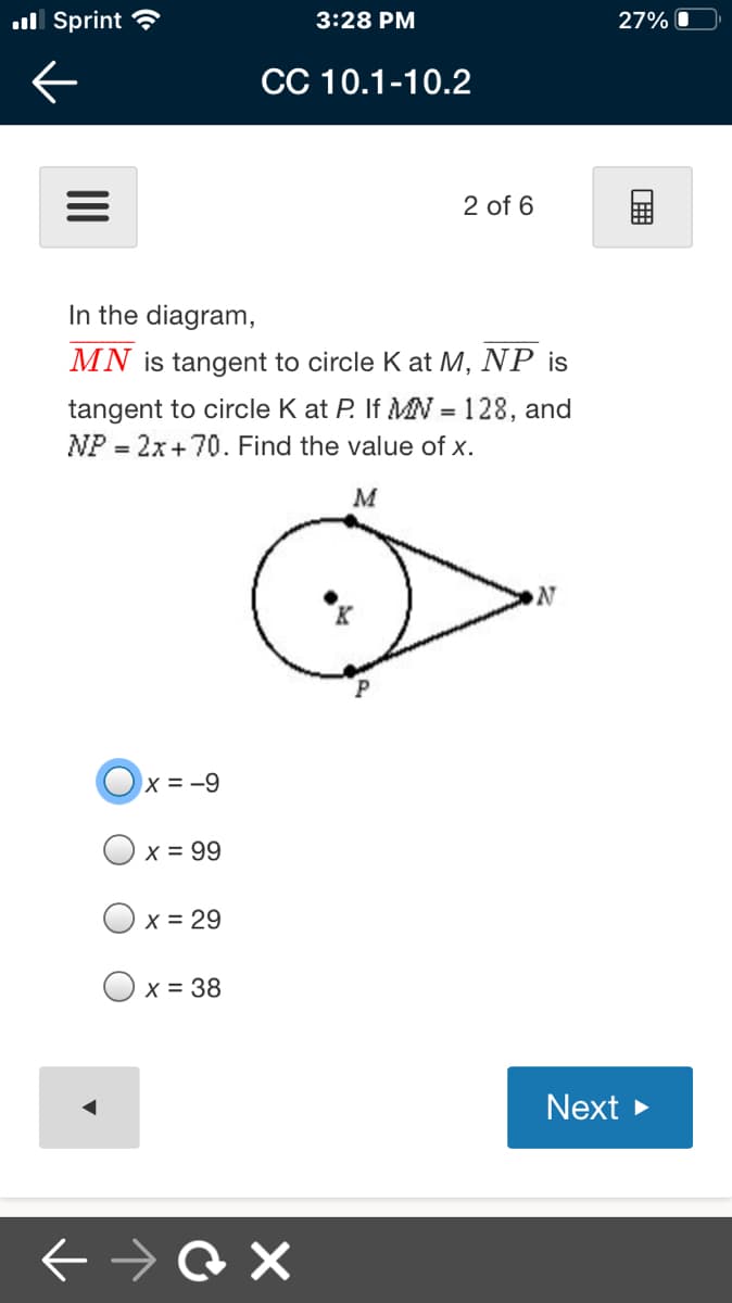 ull Sprint ?
3:28 PM
27%
CC 10.1-10.2
2 of 6
In the diagram,
MN is tangent to circle K at M, NP is
tangent to circle K at P. If MN = 128, and
NP = 2x+70. Find the value of x.
M
Ox = -9
X = 99
X = 29
O x = 38
Next >
