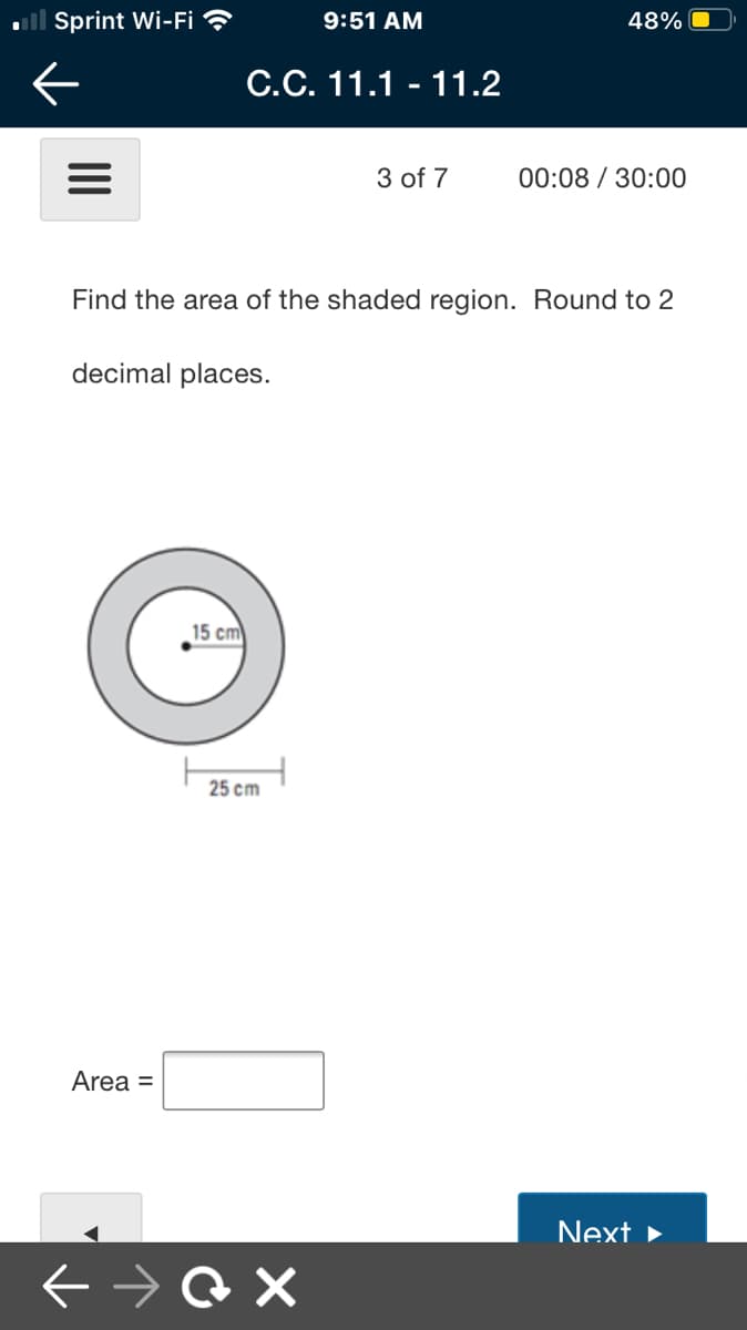 ll Sprint Wi-Fi ?
9:51 AM
48%
С.С. 11.1 - 11.2
3 of 7
00:08 / 30:00
Find the area of the shaded region. Round to 2
decimal places.
15 cm
25 cm
Area =
Next ►
