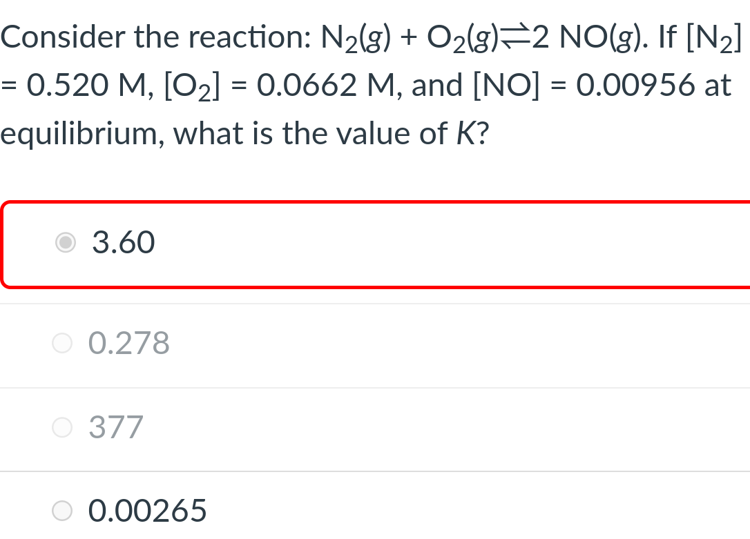 Consider the reaction: N₂(g) + O₂(g) 2 NO(g). If [N₂]
= 0.520 M, [O₂] = 0.0662 M, and [NO] = 0.00956 at
equilibrium, what is the value of K?
3.60
O 0.278
O 377
O 0.00265