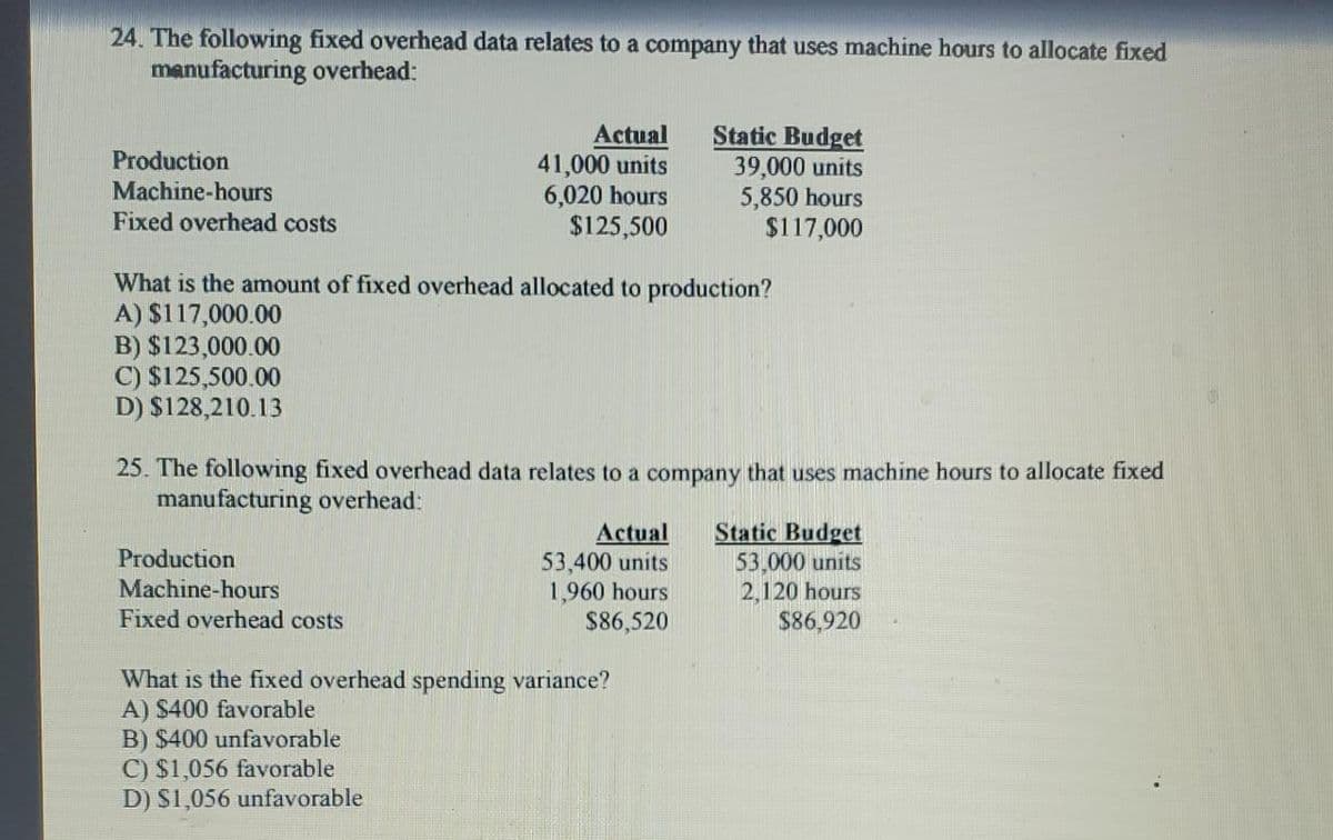 24. The following fixed overhead data relates to a company that uses machine hours to allocate fixed
manufacturing overhead:
Production
Machine-hours
Fixed overhead costs
Actual
41,000 units
6,020 hours
$125,500
What is the amount of fixed overhead allocated to production?
A) $117,000.00
B) $123,000.00
C) $125,500.00
D) $128,210.13
Production
Machine-hours
Fixed overhead costs
25. The following fixed overhead data relates to a company that uses machine hours to allocate fixed
manufacturing overhead:
B) $400 unfavorable
C) $1,056 favorable
D) $1,056 unfavorable
Static Budget
39,000 units
5,850 hours
$117,000
Actual
53,400 units
1,960 hours
$86,520
What is the fixed overhead spending variance?
A) $400 favorable
Static Budget
53,000 units
2,120 hours
$86,920