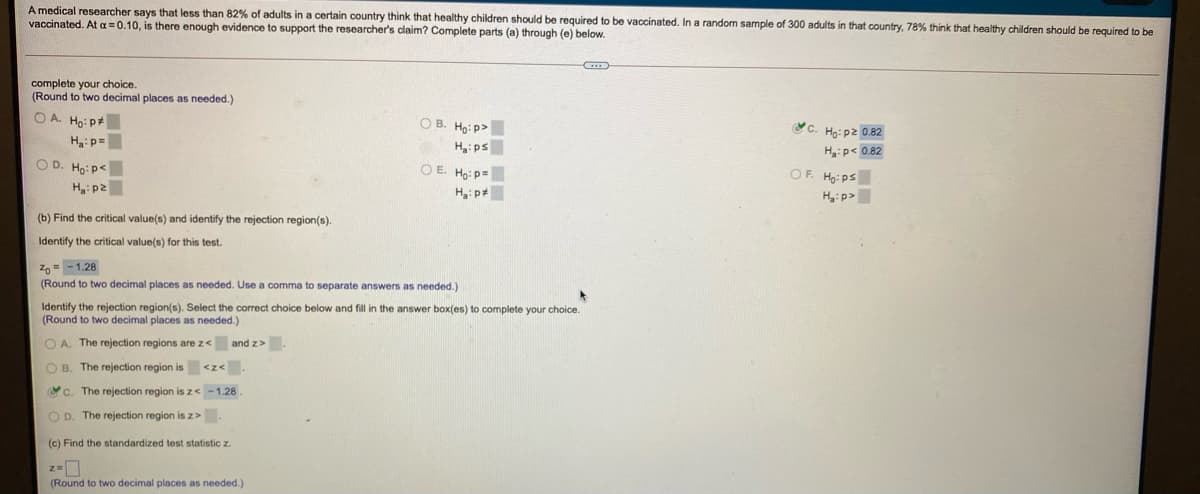 A medical researcher says that less than 82% of adults in a certain country think that healthy children should be required
vaccinated. At a =0.10, is there enough evidence to support the researcher's claim? Complete parts (a) through (e) below.
be vaccinated. In a random sample of 300 adults in that country, 78% think that healthy children should be required to be
complete your choice.
(Round to two decimal places as needed.)
O A. Ho: p*
O B. Ho: p>
c. Họ: pZ 0.82
Ha:p=
H:ps
H:p< 0.82
O D. Ho: p<
O E. Ho: p=
OF. Ho:ps
H:p2
H: p>
(b) Find the critical value(s) and identify the rejection region(s).
Identify the critical value(s) for this test.
Z0 = - 1.28
(Round to two decimal places as needed. Use a comma to separate answers as needed.)
Identify the rejection region(s). Select the correct choice below and fill in the answer box(es) to complete your choice.
(Round to two decimal places as needed.)
O A. The rejection regions are z<
and z>
O B. The rejection region is <z<.
Yc. The rejection region is z< -1.28
O D. The rejection region is z>.
(c) Find the standardized test statistic z.
(Round to two decimal places as needed.)
