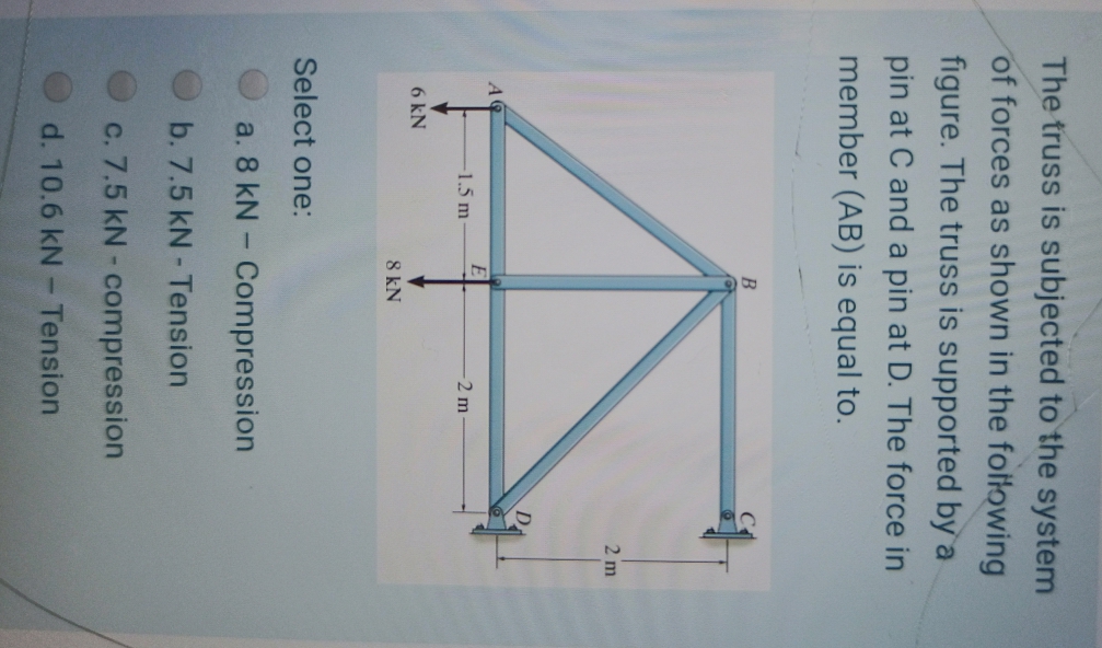 The truss is subjected to the system
of forces as shown in the foitowing
figure. The truss is supported by a
pin at C and a pin at D. The force in
member (AB) is equal to.
2 m
A
E
1.5 m
2 m
6 kN
8 kN
Select one:
a. 8 kN - Compression
b. 7.5 kN - Tension
c. 7.5 kN- compression
d. 10.6 kN - Tension
