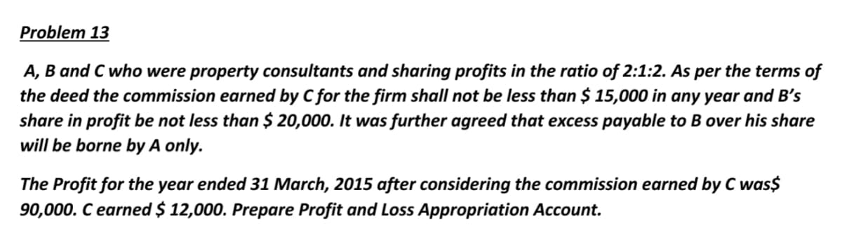 Problem 13
A, B and C who were property consultants and sharing profits in the ratio of 2:1:2. As per the terms of
the deed the commission earned by C for the firm shall not be less than $ 15,000 in any year and B's
share in profit be not less than $ 20,000. It was further agreed that excess payable to B over his share
will be borne by A only.
The Profit for the year ended 31 March, 2015 after considering the commission earned by C was$
90,000. C earned $ 12,000. Prepare Profit and Loss Appropriation Account.
