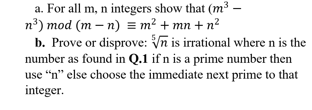 a. For all m, n integers show that (m³
n³) mod (m – n) = m² + mn + n²
b. Prove or disprove: Vn is irrational where n is the
-
number as found in Q.1 if n is a prime number then
use “n" else choose the immediate next prime to that
integer.
