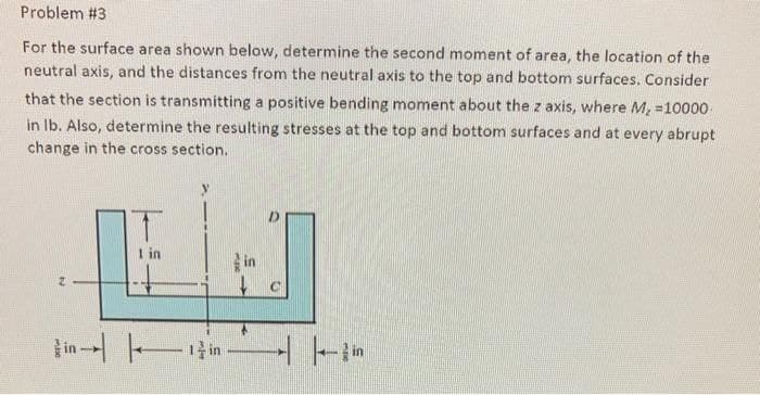 Problem #3
For the surface area shown below, determine the second moment of area, the location of the
neutral axis, and the distances from the neutral axis to the top and bottom surfaces. Consider
that the section is transmitting a positive bending moment about the z axis, where M, =10000
in Ib. Also, determine the resulting stresses at the top and bottom surfaces and at every abrupt
change in the cross section.
I in
in T1
