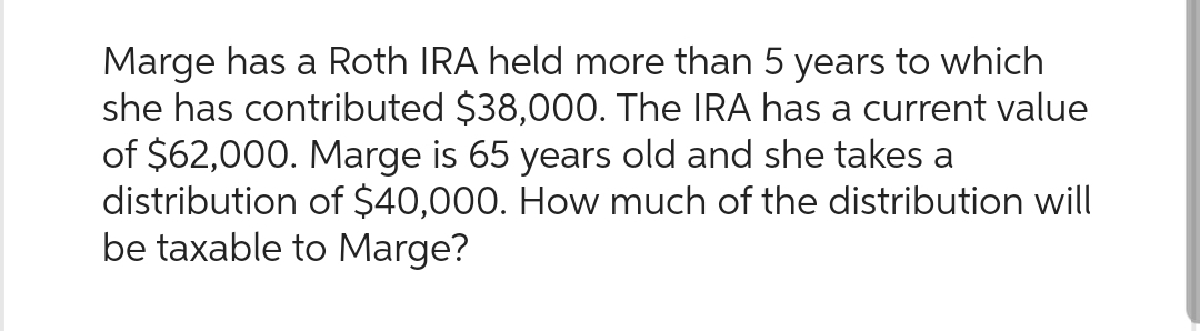 Marge has a Roth IRA held more than 5 years to which
she has contributed $38,000. The IRA has a current value
of $62,000. Marge is 65 years old and she takes a
distribution of $40,000. How much of the distribution will
be taxable to Marge?