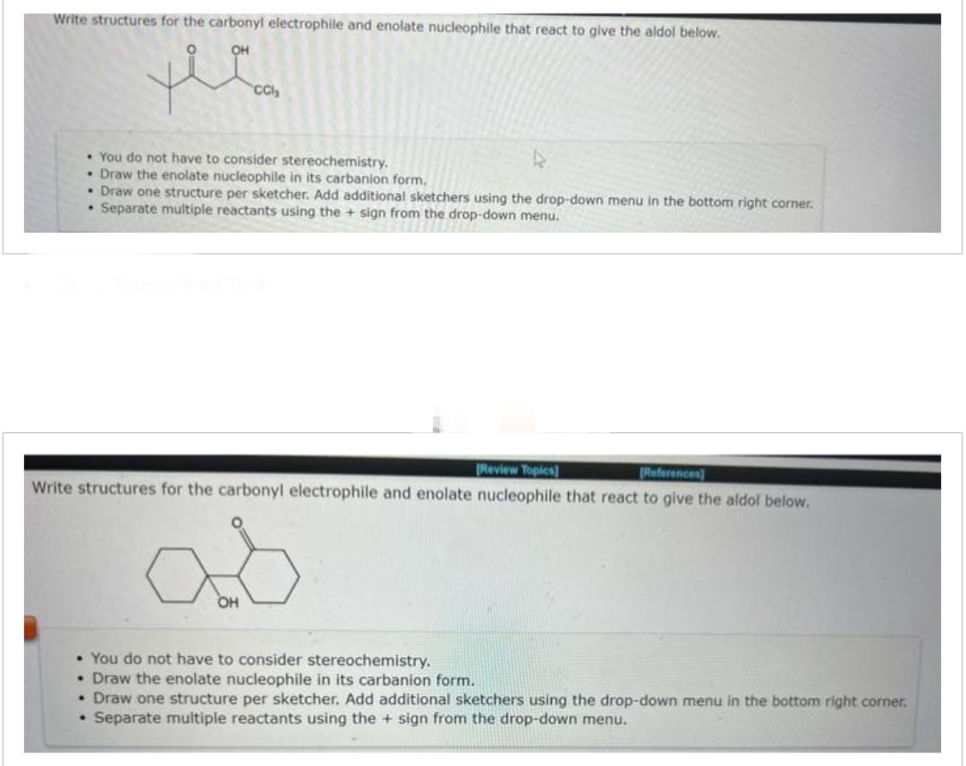 Write structures for the carbonyl electrophile and enolate nucleophile that react to give the aldol below.
OH
CCl₂
• You do not have to consider stereochemistry.
• Draw the enolate nucleophile in its carbanion form.
• Draw one structure per sketcher. Add additional sketchers using the drop-down menu in the bottom right corner.
. Separate multiple reactants using the + sign from the drop-down menu.
[Review Topics]
[References)
Write structures for the carbonyl electrophile and enolate nucleophile that react to give the aldol below.
.
as
OH
• You do not have to consider stereochemistry.
• Draw the enolate nucleophile in its carbanion form.
• Draw one structure per sketcher. Add additional sketchers using the drop-down menu in the bottom right corner.
Separate multiple reactants using the + sign from the drop-down menu.