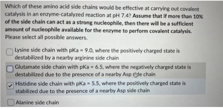 Which of these amino acid side chains would be effective at carrying out covalent
catalysis in an enzyme-catalyzed reaction at pH 7.4? Assume that if more than 10%
of the side chain can act as a strong nucleophile, then there will be a sufficient
amount of nucleophile available for the enzyme to perform covalent catalysis.
Please select all possible answers.
Lysine side chain with pKa = 9.0, where the positively charged state is
destabilized by a nearby arginine side chain
Glutamate side chain with pKa = 6.5, where the negatively charged state is
destabilized due to the presence of a nearby Asp de chain
Histidine side chain with pKa = 5.5, where the positively charged state is
stabilized due to the presence of a nearby Asp side chain
Alanine side chain