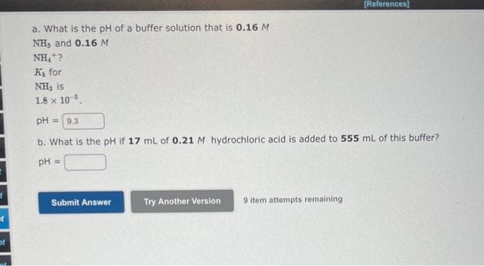 t
of
a. What is the pH of a buffer solution that is 0.16 M
NH, and 0.16 M
NH₂+?
K₁ for
NH, is
1.8 x 10-5.
pH = 9.3
b. What is the pH if 17 mL of 0.21 M hydrochloric acid is added to 555 mL of this buffer?
pH =
Submit Answer
[References]
Try Another Version 9 item attempts remaining