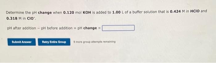 Determine the pH change when 0.120 mol KOH is added to 1.00 L of a buffer solution that is 0.424 M in HCIO and
0.318 M in CIO™.
pH after addition - pH before addition = pH change = |
Submit Answer
Retry Entire Group 9 more group attempts remaining