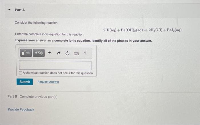 Part A
Consider the following reaction:
Enter the complete ionic equation for this reaction.
Express your answer as a complete ionic equation. Identify all of the phases in your answer.
ΑΣΦ
A chemical reaction does not occur for this question.
Submit Request Answer
Part B Complete previous part(s)
Provide Feedback
?
2HI(aq) + Ba(OH)2 (aq) → 2H₂O(1) + Bal₂(aq)