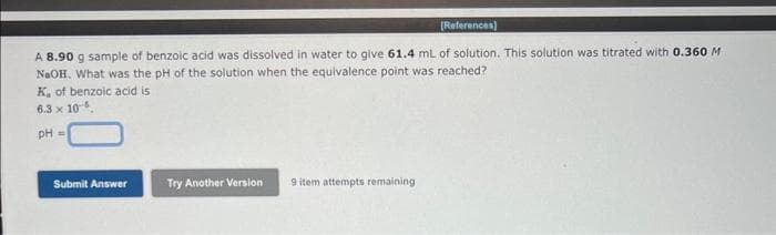 [References]
A 8.90 g sample of benzoic acid was dissolved in water to give 61.4 mL of solution. This solution was titrated with 0.360 M
NaOH. What was the pH of the solution when the equivalence point was reached?
K, of benzoic acid is
6.3 x 10-5.
pH =
Submit Answer
Try Another Version
9 item attempts remaining
