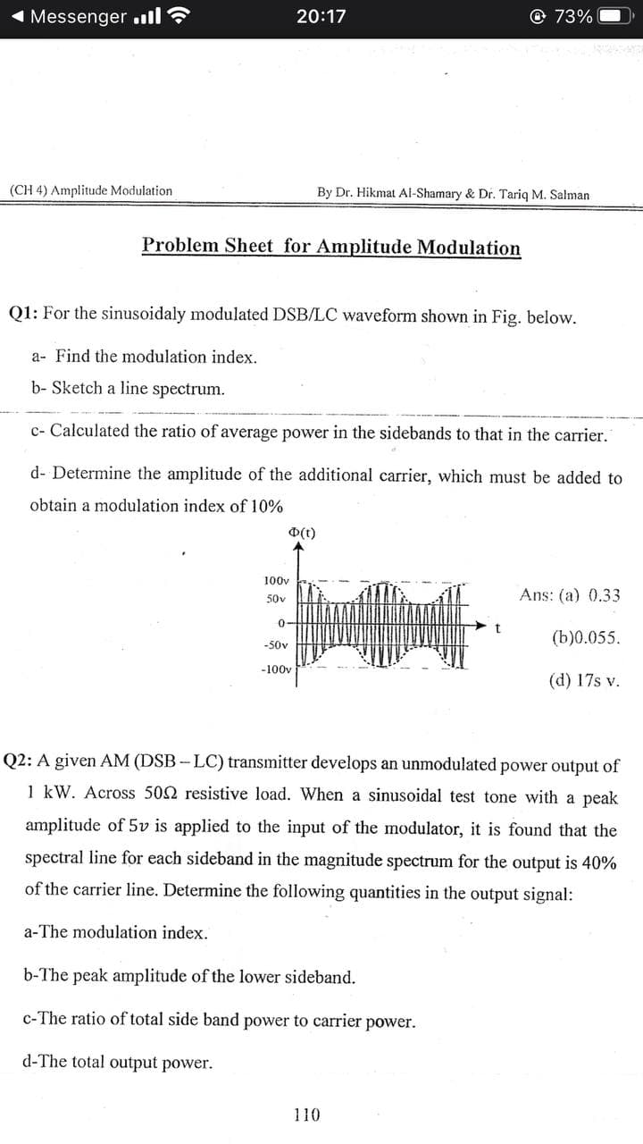 1 Messenger .ll
20:17
© 73%
(CH 4) Amplitude Modulation
By Dr. Hikmat Al-Shamary & Dr. Tariq M. Salman
Problem Sheet for Amplitude Modulation
Q1: For the sinusoidaly modulated DSB/LC waveform shown in Fig. below.
a- Find the modulation index.
b- Sketch a line spectrum.
c- Calculated the ratio of average power in the sidebands to that in the carrier.
d- Determine the amplitude of the additional carrier, which must be added to
obtain a modulation index of 10%
D(t)
100v
50v
Ans: (a) 0.33
0-
(b)0.055.
-50v
-100v
(d) 17s v.
Q2: A given AM (DSB-LC) transmitter develops an unmodulated power output of
1 kW. Across 502 resistive load. When a sinusoidal test tone with a peak
amplitude of 5v is applied to the input of the modulator, it is found that the
spectral line for each sideband in the magnitude spectrum for the output is 40%
of the carrier line. Determine the following quantities in the output signal:
a-The modulation index.
b-The peak amplitude of the lower sideband.
c-The ratio of total side band power to carrier power.
d-The total output power.
110
