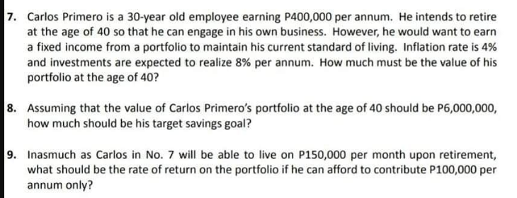 7. Carlos Primero is a 30-year old employee earning P400,000 per annum. He intends to retire
at the age of 40 so that he can engage in his own business. However, he would want to earn
a fixed income from a portfolio to maintain his current standard of living. Inflation rate is 4%
and investments are expected to realize 8% per annum. How much must be the value of his
portfolio at the age of 40?
8. Assuming that the value of Carlos Primero's portfolio at the age of 40 should be P6,000,000,
how much should be his target savings goal?
9. Inasmuch as Carlos in No. 7 will be able to live on P150,000 per month upon retirement,
what should be the rate of return on the portfolio if he can afford to contribute P100,000 per
annum only?
