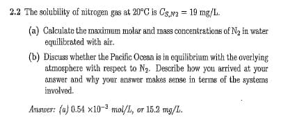2.2 The solubility of nitrogen gas at 20°C is Cs,N2 = 19 mg/L.
(a) Calculate the maximum molar and mass concentrations of N2 in water
equilibrated with air.
(b) Discuss whether the Pacific Ocean is in equilibrium with the overlying
atmosphere with respect to Ng. Describe how you arrived at your
answer and why your answer makes sense in terms of the systems
involved.
Answer: (a) 0.54 x10-3 mol/I, or 15.2 mg/L.
