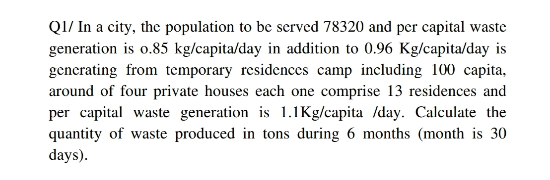 Q1/ In a city, the population to be served 78320 and per capital waste
generation is o.85 kg/capita/day in addition to 0.96 Kg/capita/day is
generating from temporary residences camp including 100 capita,
around of four private houses each one comprise 13 residences and
per capital waste generation is 1.1Kg/capita /day. Calculate the
quantity of waste produced in tons during 6 months (month is 30
days).
