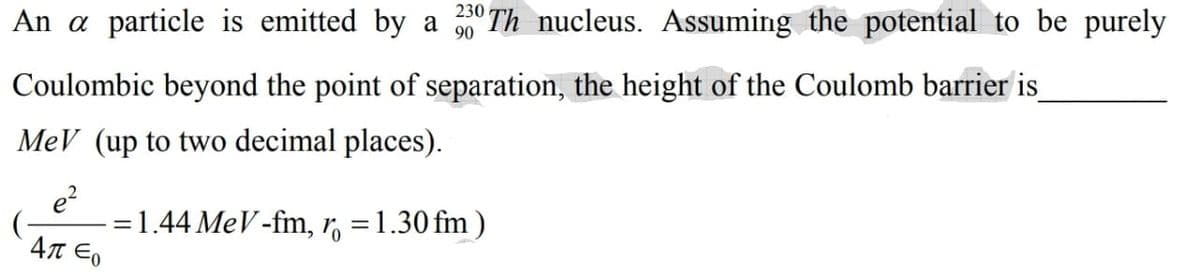 An a particle is emitted by a
230 Th nucleus. Assuming the potential to be purely
Coulombic beyond the point of separation, the height of the Coulomb barrier is
MeV (up to two decimal places).
e?
=1.44 MeV-fm, r, =1.30 fm )
4T Eo
