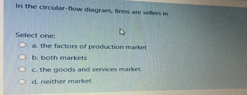 In the circular-flow diagram, firms are sellers in
Select one:
a. the factors of production market
b. both markets
C. the goods and services market.
d. neither market
