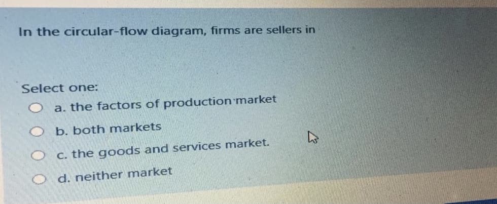 In the circular-flow diagram, firms are sellers in
Select one:
a. the factors of production market
b. both markets
C. the goods and services market.
O d. neither market
