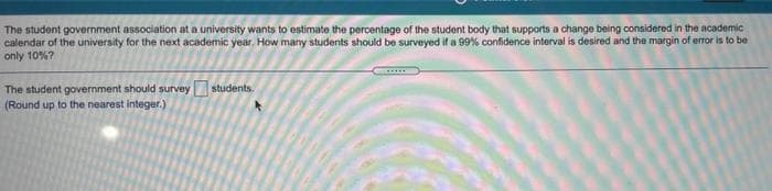 The student government association at a university wants to estimate the percentage of the student body that supports a change being considered in the academic
calendar of the university for the next academic year, How many students should be surveyed if a 99% confidence interval is desired and the margin of error is to be
only 10%?
The student government should survey students.
(Round up to the nearest integer.)
