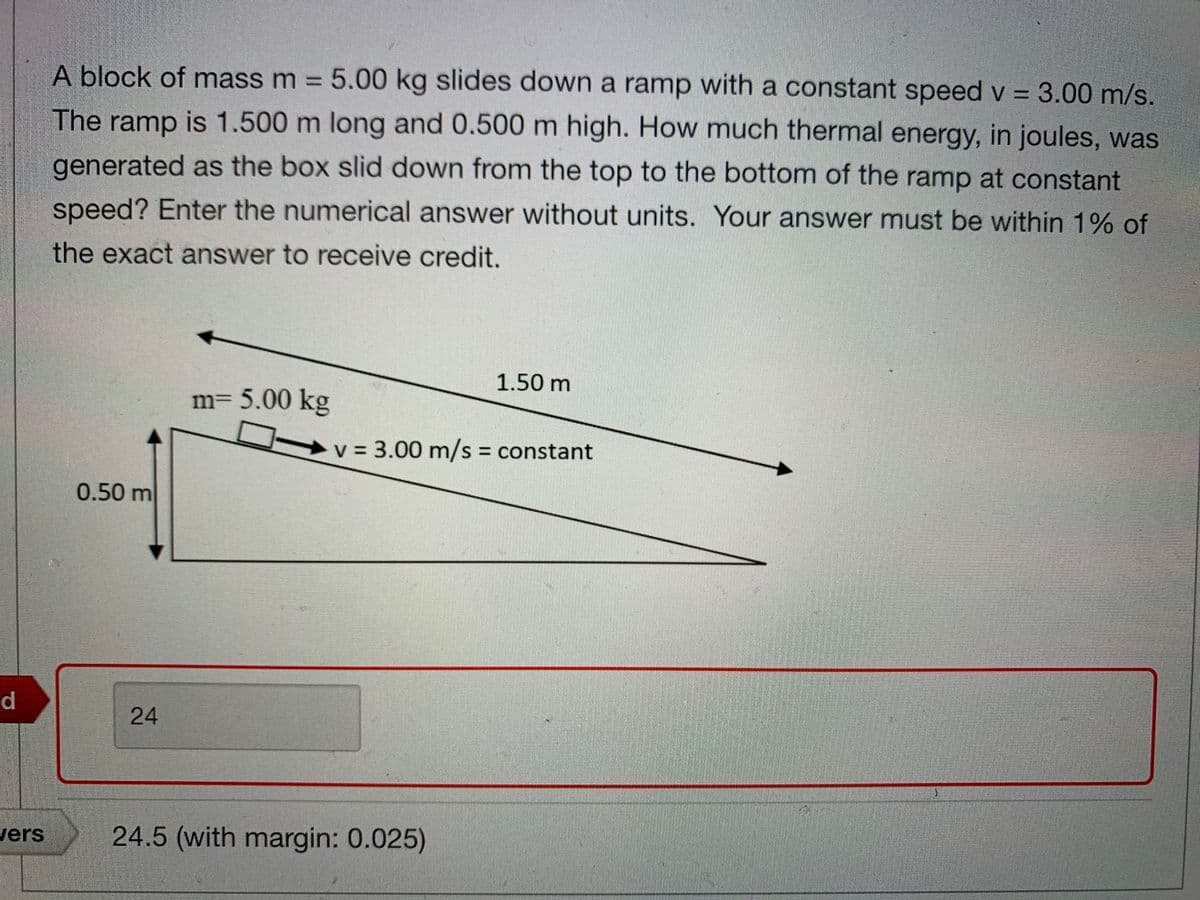 A block of mass m = 5.00 kg slides down a ramp with a constant speed v = 3.00 m/s.
%3D
The ramp is 1.500 m long and 0.500 m high. How much thermal energy, in joules, was
generated as the box slid down from the top to the bottom of the ramp at constant
speed? Enter the numerical answer without units. Your answer must be within 1% of
the exact answer to receive credit.
1.50 m
m= 5.00 kg
+v = 3.00 m/s = constant
%3D
0.50 m
d.
24
vers
24.5 (with margin: 0.025)
