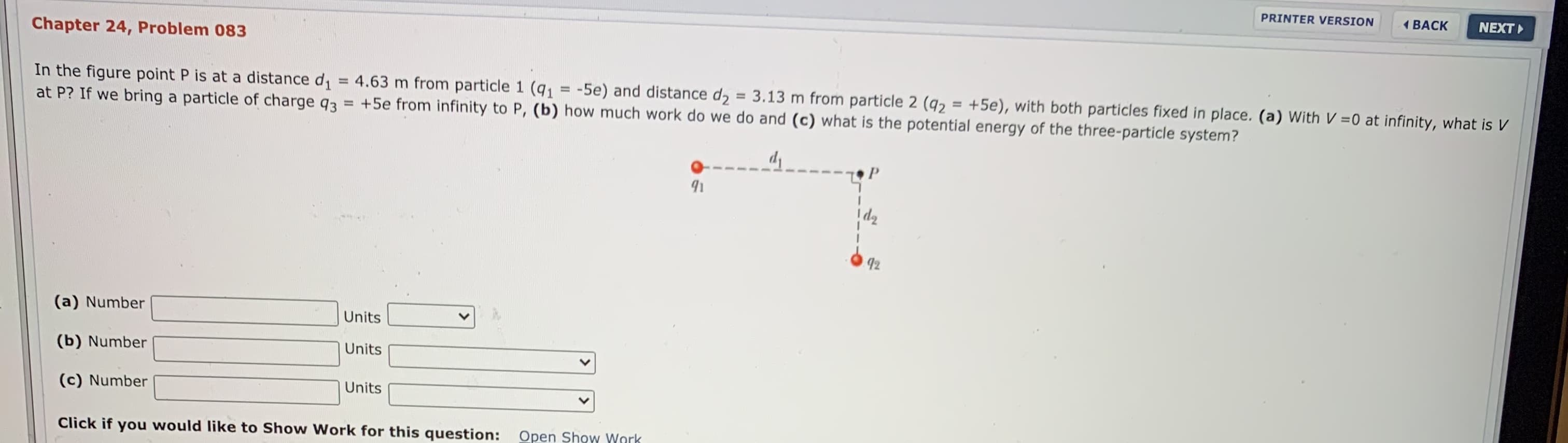 In the figure point P is at a distance d = 4.63 m from particle 1 (q = -5e) and distance d = 3.13 m from particle 2 (q2 = +5e), with both particles fixed in place. (a) With V =0 at infinity, what is V
at P? If we bring a particle of charge q3 = +5e from infinity to P, (b) how much work do we do and (c) what is the potential energy of the three-particle system?
%3D
%3D
92
(a) Number
Units
(b) Number

