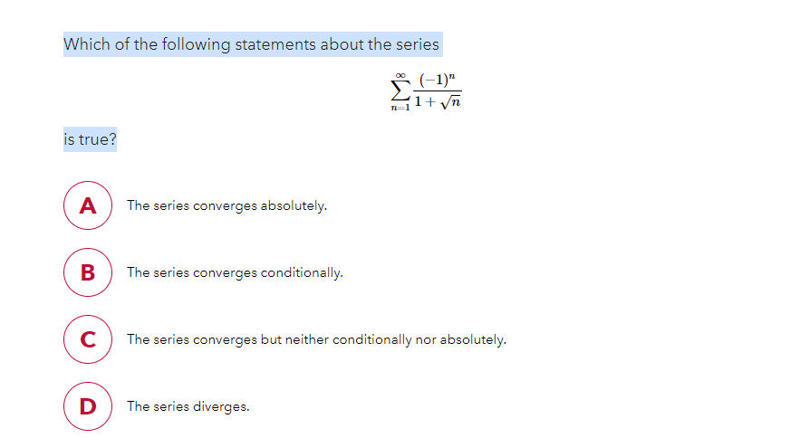 Which of the following statements about the series
(-1)*
1+ yn
is true?
A
The series converges absolutely.
B
The series converges conditionally.
C
The series converges but neither conditionally nor absolutely.
D
The series diverges.
