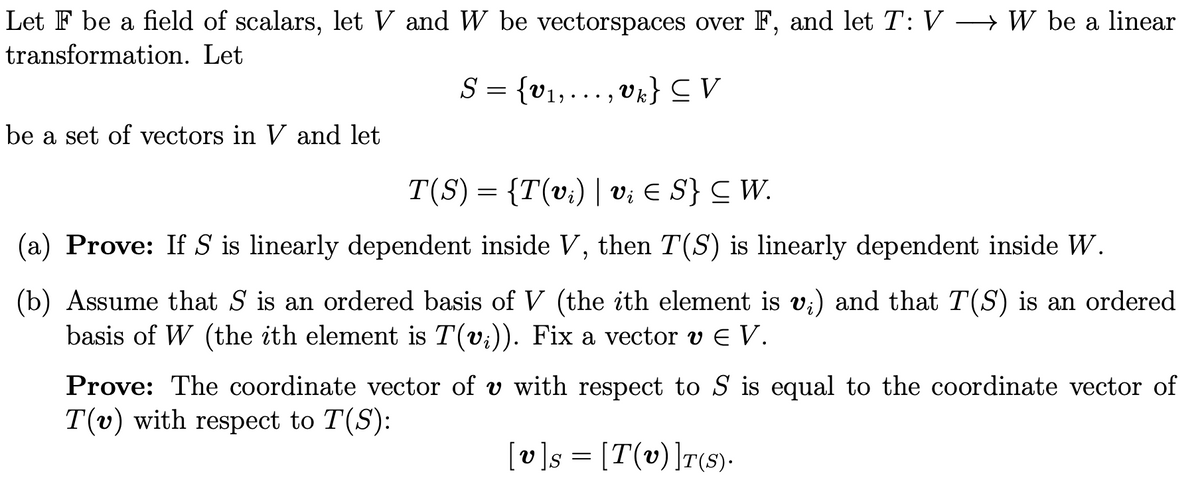 Let F be a field of scalars, let V and W be vectorspaces over F, and let T: V → W be a linear
transformation. Let
S = {v1,….., vk} CV
• • .
be a set of vectors in V and let
T(S) = {T(v;) | v; E S} C W.
(a) Prove: If S is linearly dependent inside V, then T(S) is linearly dependent inside W.
(b) Assume that S is an ordered basis of V (the ith element is v;) and that T(S) is an ordered
basis of W (the ith element is T(v;)). Fix a vector v E V.
Prove: The coordinate vector of v with respect to S is equal to the coordinate vector of
T(v) with respect to T(S):
[v]s = [T(v)]T(s).
