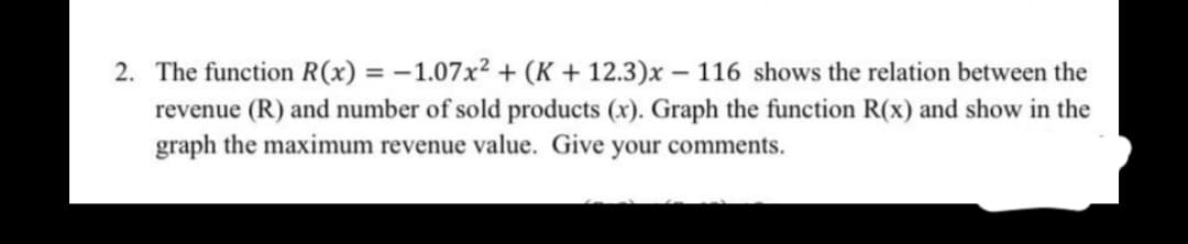 2. The function R(x) = -1.07x² + (K + 12.3)x – 116 shows the relation between the
revenue (R) and number of sold products (x). Graph the function R(x) and show in the
graph the maximum revenue value. Give your comments.
