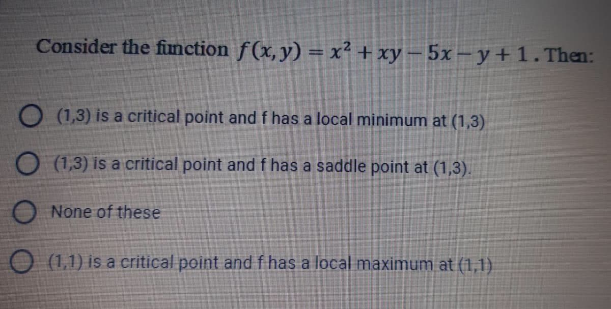 Consider the fimction f(x, y) = x² + xy-5x-y+1. Then:
O (1,3) is a critical point and f has a local minimum at (1,3)
O (1,3) is a critical point and f has a saddle point at (1,3).
None of these
(1,1) is a critical point and f has a local maximum at (1,1)
