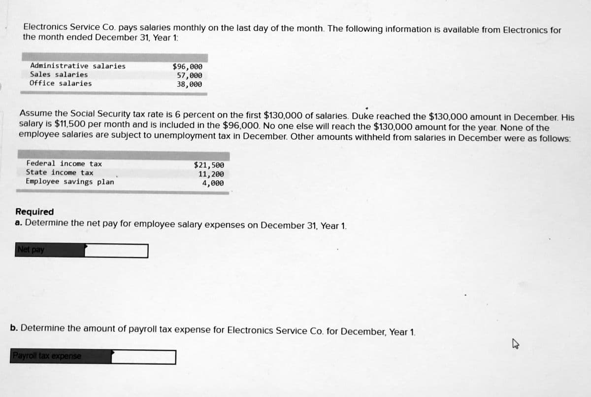 Electronics Service Co. pays salaries monthly on the last day of the month. The following information is available from Electronics for
the month ended December 31, Year 1:
Administrative salaries
Sales salaries
$96,000
57,000
38,000
Office salaries
Assume the Social Security tax rate is 6 percent on the first $130,000 of salaries. Duke reached the $130,000 amount in December. His
salary is $11,500 per month and is included in the $96,000. No one else will reach the $130,000 amount for the year. None of the
employee salaries are subject to unemployment tax in December. Other amounts withheld from salaries in December were as follows:
Federal income tax
$21,500
11, 200
4,000
State income tax
Employee savings plan
Required
a. Determine the net pay for employee salary expenses on December 31, Year 1.
Net pay
b. Determine the amount of payroll tax expense for Electronics Service Co. for December, Year 1.
Payroll tax expense
