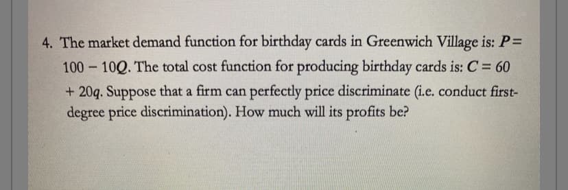 4. The market demand function for birthday cards in Greenwich Village is: P =
100-100. The total cost function for producing birthday cards is: C = 60
+20q. Suppose that a firm can perfectly price discriminate (i.e. conduct first-
degree price discrimination). How much will its profits be?