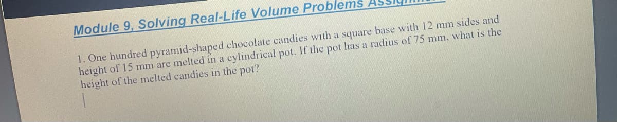 Module 9, Solving Real-Life Volume Problems
1. One hundred pyramid-shaped chocolate candies with a square base with 12 mm sides and
height of 15 mm are melted in a cylindrical pot. If the pot has a radius of 75 mm, what is the
height of the melted candies in the pot?
