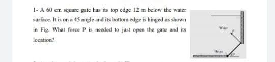 1- A 60 cm square gate has its top edge 12 m below the water
surface. It is on a 45 angle und its bottom edge is hinged as shown
in Fig. What force P is needed to just open the gate and its
Wer
location?
Hage
