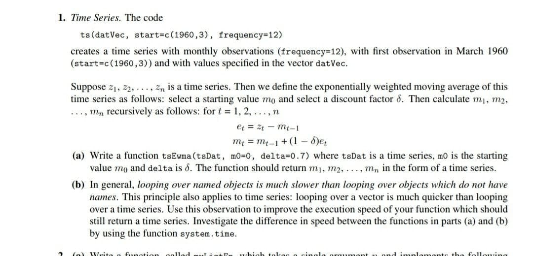 1. Time Series. The code
ts (datVec, start=c(1960,3), frequency-12)
creates a time series with monthly observations (frequency=12), with first observation in March 1960
(start=c(1960o,3)) and with values specified in the vector datVec.
Suppose z1, 22, ..., zn is a time series. Then we define the exponentially weighted moving average of this
time series as follows: select a starting value mo and select a discount factor 8. Then calculate m1, m2,
..., mn recursively as follows: for t = 1, 2, ..., n
et = Zt - mt-1
my = m-1 + (1– 8)e
(a) Write a function tsEwma(tsDat, mo=0, delta=0.7) where tsDat is a time series, mo is the starting
value mo and delta is 8. The function should return m1, m2,..., mn in the form of a time series.
(b) In general, looping over named objects is much slower than looping over objects which do not have
names. This principle also applies to time series: looping over a vector is much quicker than looping
over a time series. Use this observation to improve the execution speed of your function which should
still return a time series. Investigate the difference in speed between the functions in parts (a) and (b)
by using the function system.time.
(o) Write a fungtion colled
which tol
mante the following
