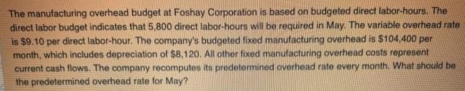 The manufacturing overhead budget at Foshay Corporation is based on budgeted direct labor-hours. The
direct labor budget indicates that 5,800 direct labor-hours will be required in May. The variable overhead rate
is $9.10 per direct labor-hour. The company's budgeted fixed manufacturing overhead is $104,400 per
month, which includes depreciation of $8,120. All other fixed manufacturing overhead costs represent
current cash flows. The company recomputes its predetermined overhead rate every month. What should be
the predetermined overhead rate for May?
