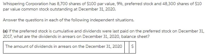 Whispering Corporation has 8,700 shares of $100 par value, 9%, preferred stock and 48,300 shares of $10
par value common stock outstanding at December 31, 2020.
Answer the questions in each of the following independent situations.
(a) If the preferred stock is cumulative and dividends were last paid on the preferred stock on December 31,
2017, what are the dividends in arrears on December 31, 2020, balance sheet?
The amount of dividends in arrears on the December 31, 2020
