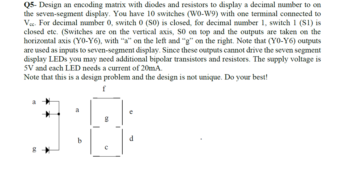 Q5- Design an encoding matrix with diodes and resistors to display a decimal number to on
the seven-segment display. You have 10 switches (W0-W9) with one terminal connected to
Vcc. For decimal number 0, switch 0 (S0) is closed, for decimal number 1, switch 1 (S1) is
closed etc. (Switches are on the vertical axis, S0 on top and the outputs are taken on the
horizontal axis (Y0-Y6), with "a" on the left and “g" on the right. Note that (Y0-Y6) outputs
are used as inputs to seven-segment display. Since these outputs cannot drive the seven segment
display LEDS you may need additional bipolar transistors and resistors. The supply voltage is
5V and each LED needs a current of 20mA.
Note that this is a design problem and the design is not unique. Do your best!
f
a
a
e
b
