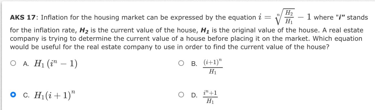 H2
AKS 17: Inflation for the housing market can be expressed by the equation i =
1 where "i" stands
H1
for the inflation rate, H2 is the current value of the house, H, is the original value of the house. A real estate
company is trying to determine the current value of a house before placing it on the market. Which equation
would be useful for the real estate company to use in order to find the current value of the house?
О А. H (i" — 1)
В. (і+1)"
H1
о с. Н. (i + 1)"
in +1
D.
H1
