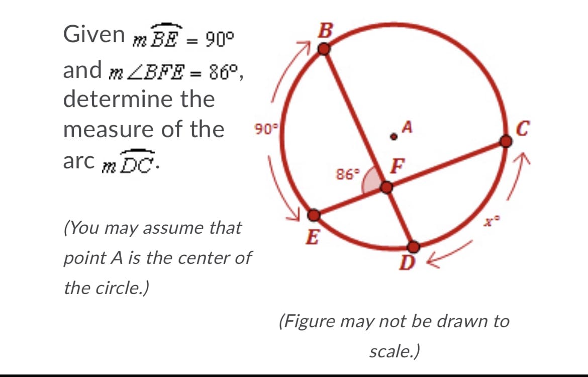 Given m BE = 90°
B
and m ZBFE = 86°,
determine the
measure of the
90
A
C
arc m DC.
F
86°
(You may assume that
E
point A is the center of
the circle.)
(Figure may not be drawn to
scale.)
