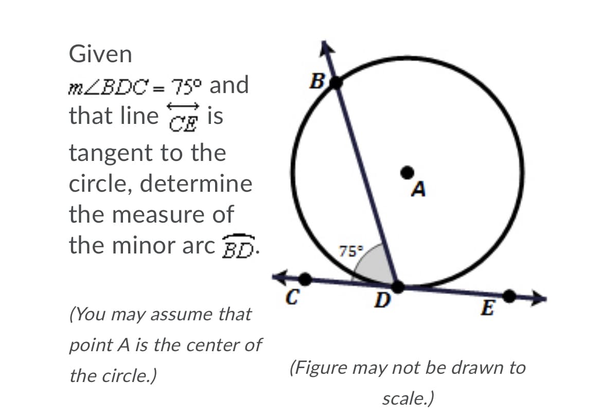 Given
MLBDC = 75° and
B
%3D
that line Ce is
tangent to the
circle, determine
the measure of
A
the minor arc BD.
75
C
(You may assume that
D
E
point A is the center of
the circle.)
(Figure may not be drawn to
scale.)

