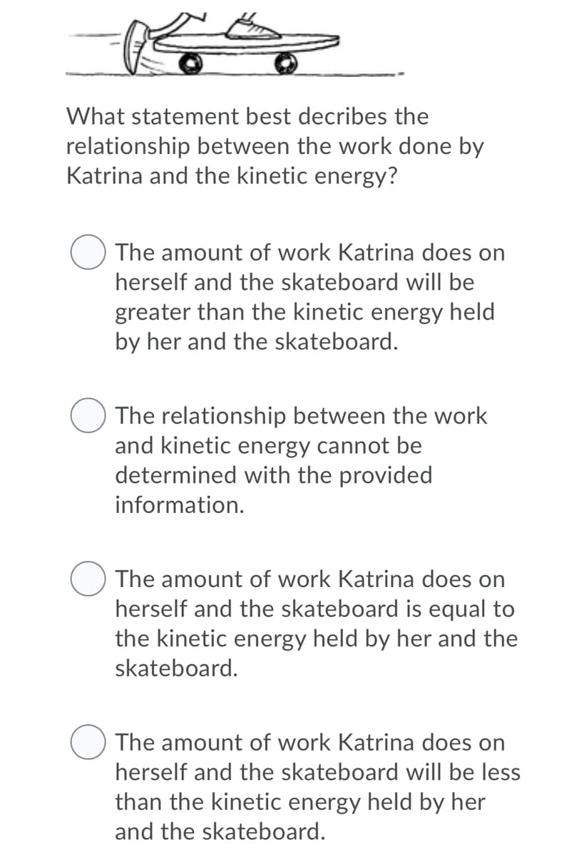 What statement best decribes the
relationship between the work done by
Katrina and the kinetic energy?
The amount of work Katrina does on
herself and the skateboard will be
greater than the kinetic energy held
by her and the skateboard.
The relationship between the work
and kinetic energy cannot be
determined with the provided
information.
The amount of work Katrina does on
herself and the skateboard is equal to
the kinetic energy held by her and the
skateboard.
The amount of work Katrina does on
herself and the skateboard will be less
than the kinetic energy held by her
and the skateboard.
