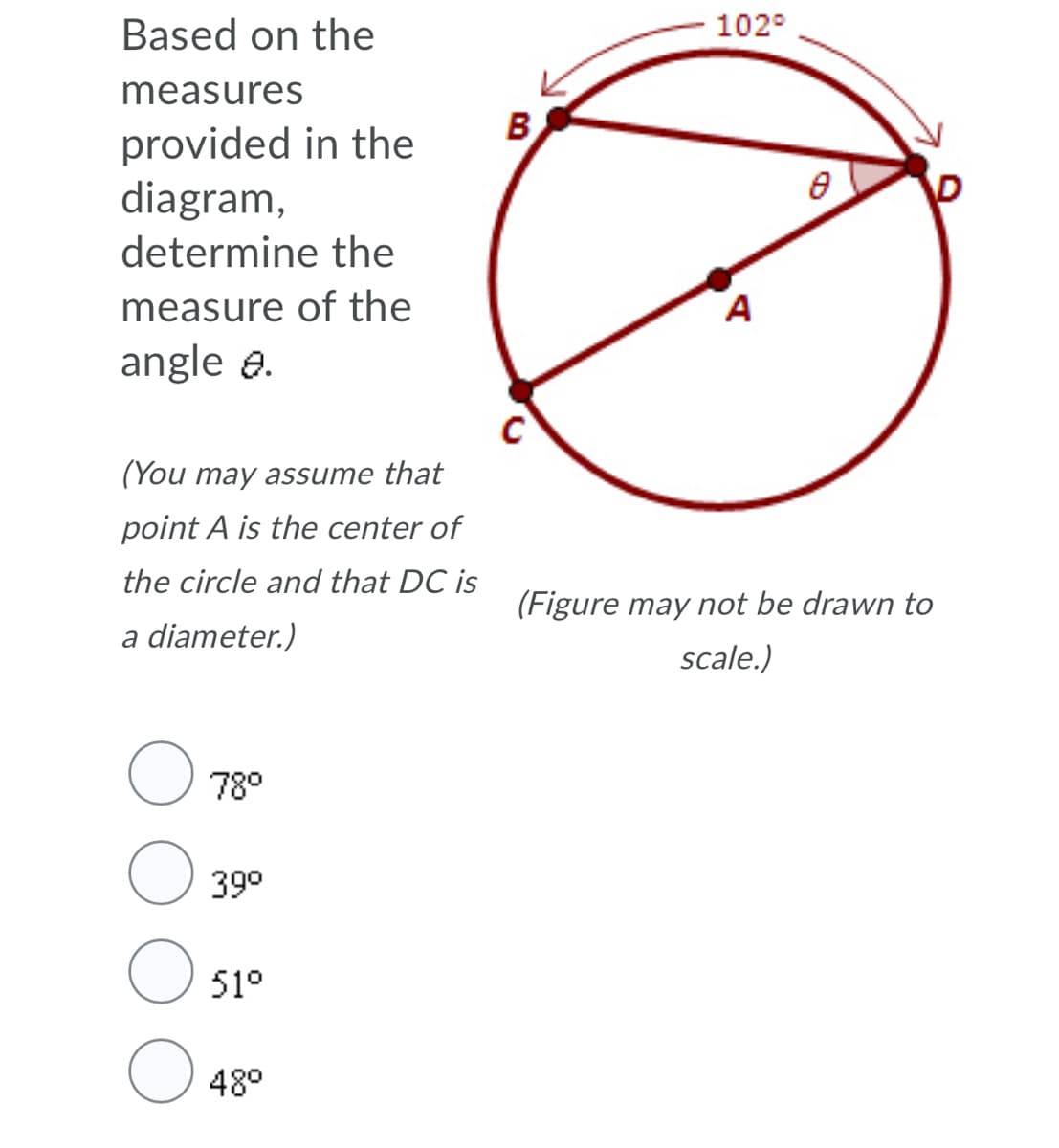 Based on the
102°
measures
B
provided in the
diagram,
D
determine the
measure of the
A
angle a.
(You may assume that
point A is the center of
the circle and that DC is
(Figure may not be drawn to
a diameter.)
scale.)
78°
39°
51°
48°
