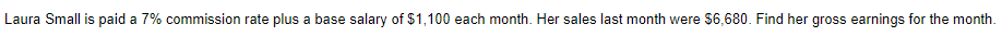 Laura Small is paid a 7% commission rate plus a base salary of $1,100 each month. Her sales last month were $6,680. Find her gross earnings for the month.
