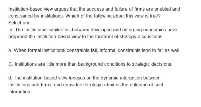 Institution-based view argues that the success and failure of firms are enabled and
constrained by institutions. Which of the following about this view is true?
Select one:
a. The institutional similarities between developed and emerging economies have
propelled the institution-based view to the forefront of strategy discussions.
b. When formal institutional constraints fail, informal constraints tend to fail as well.
C. Institutions are little more than background conditions to strategic decisions.
d. The institution-based view focuses on the dynamic interaction between
institutions and firms, and considers strategic choices the outcome of such
interaction.

